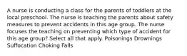 A nurse is conducting a class for the parents of toddlers at the local preschool. The nurse is teaching the parents about safety measures to prevent accidents in this age group. The nurse focuses the teaching on preventing which type of accident for this age group? Select all that apply. Poisonings Drownings Suffocation Choking Falls