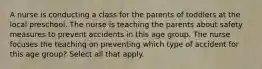 A nurse is conducting a class for the parents of toddlers at the local preschool. The nurse is teaching the parents about safety measures to prevent accidents in this age group. The nurse focuses the teaching on preventing which type of accident for this age group? Select all that apply.