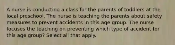 A nurse is conducting a class for the parents of toddlers at the local preschool. The nurse is teaching the parents about safety measures to prevent accidents in this age group. The nurse focuses the teaching on preventing which type of accident for this age group? Select all that apply.