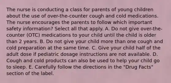 The nurse is conducting a class for parents of young children about the use of over-the-counter cough and cold medications. The nurse encourages the parents to follow which important safety information? Select all that apply. A. Do not give over-the-counter (OTC) medications to your child until the child is older than 2 years. B. Do not give your child more than one cough and cold preparation at the same time. C. Give your child half of the adult dose if pediatric dosage instructions are not available. D. Cough and cold products can also be used to help your child go to sleep. E. Carefully follow the directions in the "Drug Facts" section of the label.