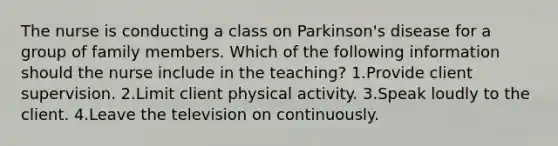 The nurse is conducting a class on Parkinson's disease for a group of family members. Which of the following information should the nurse include in the teaching? 1.Provide client supervision. 2.Limit client physical activity. 3.Speak loudly to the client. 4.Leave the television on continuously.