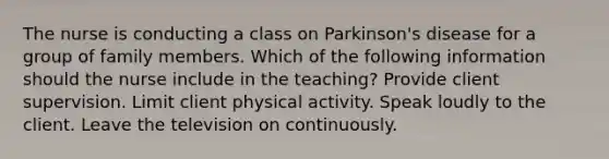 The nurse is conducting a class on Parkinson's disease for a group of family members. Which of the following information should the nurse include in the teaching? Provide client supervision. Limit client physical activity. Speak loudly to the client. Leave the television on continuously.