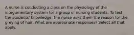 A nurse is conducting a class on the physiology of the integumentary system for a group of nursing students. To test the students' knowledge, the nurse asks them the reason for the greying of hair. What are appropriate responses? Select all that apply.