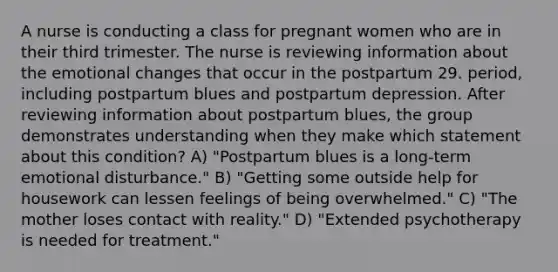 A nurse is conducting a class for pregnant women who are in their third trimester. The nurse is reviewing information about the emotional changes that occur in the postpartum 29. period, including postpartum blues and postpartum depression. After reviewing information about postpartum blues, the group demonstrates understanding when they make which statement about this condition? A) "Postpartum blues is a long-term emotional disturbance." B) "Getting some outside help for housework can lessen feelings of being overwhelmed." C) "The mother loses contact with reality." D) "Extended psychotherapy is needed for treatment."