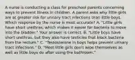 A nurse is conducting a class for preschool parents concerning ways to prevent illness in children. A parent asks why little girls are at greater risk for urinary tract infections than little boys. Which response by the nurse is most​ accurate? A. ​"Little girls have short​ urethras, which makes it easier for bacteria to move into the​ bladder." Your answer is correct. B. ​"Little boys have short​ urethras, but they also have testicles that block bacteria from the​ rectum." C. ​"Testosterone in boys helps prevent urinary tract​ infections." D. ​"Most little girls​ don't wipe themselves as well as little boys do after using the​ bathroom."