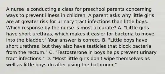 A nurse is conducting a class for preschool parents concerning ways to prevent illness in children. A parent asks why little girls are at greater risk for urinary tract infections than little boys. Which response by the nurse is most​ accurate? A. ​"Little girls have short​ urethras, which makes it easier for bacteria to move into the​ bladder." Your answer is correct. B. ​"Little boys have short​ urethras, but they also have testicles that block bacteria from the​ rectum." C. ​"Testosterone in boys helps prevent urinary tract​ infections." D. ​"Most little girls​ don't wipe themselves as well as little boys do after using the​ bathroom."