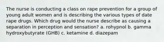 The nurse is conducting a class on rape prevention for a group of young adult women and is describing the various types of date rape drugs. Which drug would the nurse describe as causing a separation in perception and sensation? a. rohypnol b. gamma hydroxybutyrate (GHB) c. ketamine d. diazepam