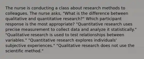 The nurse is conducting a class about research methods to colleagues. The nurse asks, "What is the difference between qualitative and quantitative research?" Which participant response is the most appropriate? "Quantitative research uses precise measurement to collect data and analyze it statistically." "Qualitative research is used to test relationships between variables." "Quantitative research explores individuals' subjective experiences." "Qualitative research does not use the scientific method."