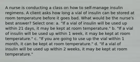 A nurse is conducting a class on how to self-manage insulin regimens. A client asks how long a vial of insulin can be stored at room temperature before it goes bad. What would be the nurse's best answer? Select one: a. "If a vial of insulin will be used up within 21 days, it may be kept at room temperature." b. "If a vial of insulin will be used up within 1 week, it may be kept at room temperature." c. "If you are going to use up the vial within 1 month, it can be kept at room temperature." d. "If a vial of insulin will be used up within 2 weeks, it may be kept at room temperature."