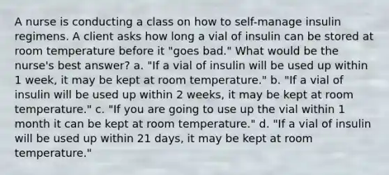 A nurse is conducting a class on how to self-manage insulin regimens. A client asks how long a vial of insulin can be stored at room temperature before it "goes bad." What would be the nurse's best answer? a. "If a vial of insulin will be used up within 1 week, it may be kept at room temperature." b. "If a vial of insulin will be used up within 2 weeks, it may be kept at room temperature." c. "If you are going to use up the vial within 1 month it can be kept at room temperature." d. "If a vial of insulin will be used up within 21 days, it may be kept at room temperature."