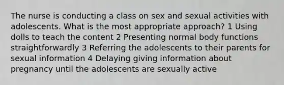 The nurse is conducting a class on sex and sexual activities with adolescents. What is the most appropriate approach? 1 Using dolls to teach the content 2 Presenting normal body functions straightforwardly 3 Referring the adolescents to their parents for sexual information 4 Delaying giving information about pregnancy until the adolescents are sexually active