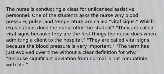 The nurse is conducting a class for unlicensed assistive personnel. One of the students asks the nurse why blood pressure, pulse, and temperature are called "vital signs." Which explanations does the nurse offer the student? "They are called vital signs because they are the first things the nurse does when admitting a client to the hospital." "They are called vital signs because the blood pressure is very important." "The term has just evolved over time without a clear definition for why." "Because significant deviation from normal is not compatible with life."