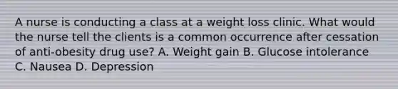 A nurse is conducting a class at a weight loss clinic. What would the nurse tell the clients is a common occurrence after cessation of anti-obesity drug use? A. Weight gain B. Glucose intolerance C. Nausea D. Depression