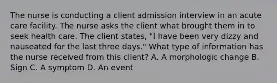 The nurse is conducting a client admission interview in an acute care facility. The nurse asks the client what brought them in to seek health care. The client states, "I have been very dizzy and nauseated for the last three days." What type of information has the nurse received from this client? A. A morphologic change B. Sign C. A symptom D. An event