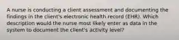 A nurse is conducting a client assessment and documenting the findings in the client's electronic health record (EHR). Which description would the nurse most likely enter as data in the system to document the client's activity level?