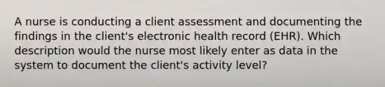 A nurse is conducting a client assessment and documenting the findings in the client's electronic health record (EHR). Which description would the nurse most likely enter as data in the system to document the client's activity level?