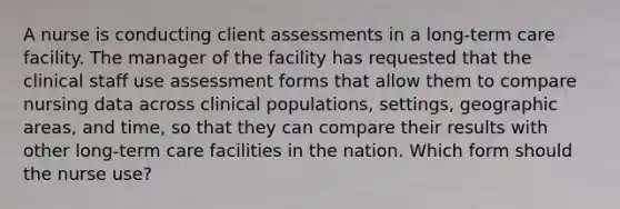 A nurse is conducting client assessments in a long-term care facility. The manager of the facility has requested that the clinical staff use assessment forms that allow them to compare nursing data across clinical populations, settings, geographic areas, and time, so that they can compare their results with other long-term care facilities in the nation. Which form should the nurse use?