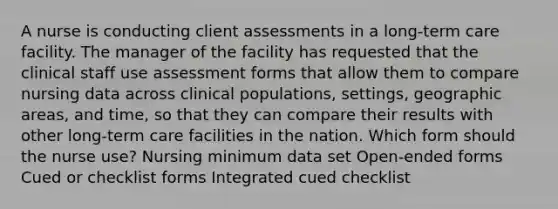 A nurse is conducting client assessments in a long-term care facility. The manager of the facility has requested that the clinical staff use assessment forms that allow them to compare nursing data across clinical populations, settings, geographic areas, and time, so that they can compare their results with other long-term care facilities in the nation. Which form should the nurse use? Nursing minimum data set Open-ended forms Cued or checklist forms Integrated cued checklist