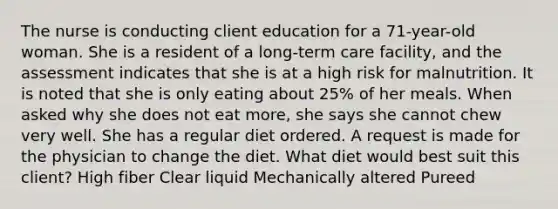 The nurse is conducting client education for a 71-year-old woman. She is a resident of a long-term care facility, and the assessment indicates that she is at a high risk for malnutrition. It is noted that she is only eating about 25% of her meals. When asked why she does not eat more, she says she cannot chew very well. She has a regular diet ordered. A request is made for the physician to change the diet. What diet would best suit this client? High fiber Clear liquid Mechanically altered Pureed