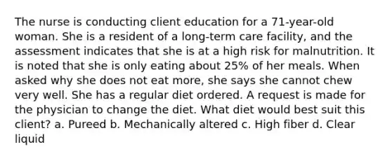 The nurse is conducting client education for a 71-year-old woman. She is a resident of a long-term care facility, and the assessment indicates that she is at a high risk for malnutrition. It is noted that she is only eating about 25% of her meals. When asked why she does not eat more, she says she cannot chew very well. She has a regular diet ordered. A request is made for the physician to change the diet. What diet would best suit this client? a. Pureed b. Mechanically altered c. High fiber d. Clear liquid