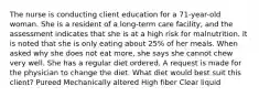 The nurse is conducting client education for a 71-year-old woman. She is a resident of a long-term care facility, and the assessment indicates that she is at a high risk for malnutrition. It is noted that she is only eating about 25% of her meals. When asked why she does not eat more, she says she cannot chew very well. She has a regular diet ordered. A request is made for the physician to change the diet. What diet would best suit this client? Pureed Mechanically altered High fiber Clear liquid