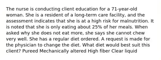 The nurse is conducting client education for a 71-year-old woman. She is a resident of a long-term care facility, and the assessment indicates that she is at a high risk for malnutrition. It is noted that she is only eating about 25% of her meals. When asked why she does not eat more, she says she cannot chew very well. She has a regular diet ordered. A request is made for the physician to change the diet. What diet would best suit this client? Pureed Mechanically altered High fiber Clear liquid