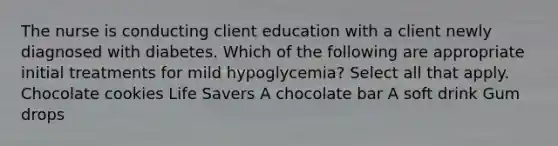 The nurse is conducting client education with a client newly diagnosed with diabetes. Which of the following are appropriate initial treatments for mild hypoglycemia? Select all that apply. Chocolate cookies Life Savers A chocolate bar A soft drink Gum drops