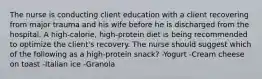 The nurse is conducting client education with a client recovering from major trauma and his wife before he is discharged from the hospital. A high-calorie, high-protein diet is being recommended to optimize the client's recovery. The nurse should suggest which of the following as a high-protein snack? -Yogurt -Cream cheese on toast -Italian ice -Granola