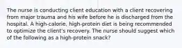 The nurse is conducting client education with a client recovering from major trauma and his wife before he is discharged from the hospital. A high-calorie, high-protein diet is being recommended to optimize the client's recovery. The nurse should suggest which of the following as a high-protein snack?