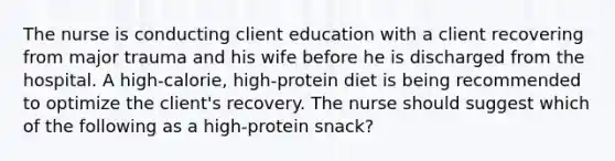 The nurse is conducting client education with a client recovering from major trauma and his wife before he is discharged from the hospital. A high-calorie, high-protein diet is being recommended to optimize the client's recovery. The nurse should suggest which of the following as a high-protein snack?