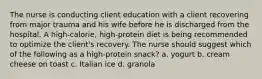 The nurse is conducting client education with a client recovering from major trauma and his wife before he is discharged from the hospital. A high-calorie, high-protein diet is being recommended to optimize the client's recovery. The nurse should suggest which of the following as a high-protein snack? a. yogurt b. cream cheese on toast c. Italian ice d. granola