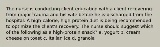 The nurse is conducting client education with a client recovering from major trauma and his wife before he is discharged from the hospital. A high-calorie, high-protein diet is being recommended to optimize the client's recovery. The nurse should suggest which of the following as a high-protein snack? a. yogurt b. cream cheese on toast c. Italian ice d. granola