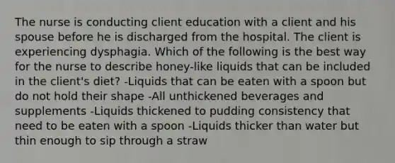 The nurse is conducting client education with a client and his spouse before he is discharged from the hospital. The client is experiencing dysphagia. Which of the following is the best way for the nurse to describe honey-like liquids that can be included in the client's diet? -Liquids that can be eaten with a spoon but do not hold their shape -All unthickened beverages and supplements -Liquids thickened to pudding consistency that need to be eaten with a spoon -Liquids thicker than water but thin enough to sip through a straw