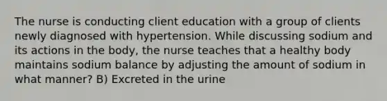 The nurse is conducting client education with a group of clients newly diagnosed with hypertension. While discussing sodium and its actions in the body, the nurse teaches that a healthy body maintains sodium balance by adjusting the amount of sodium in what manner? B) Excreted in the urine