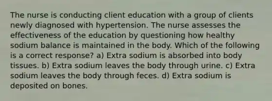 The nurse is conducting client education with a group of clients newly diagnosed with hypertension. The nurse assesses the effectiveness of the education by questioning how healthy sodium balance is maintained in the body. Which of the following is a correct response? a) Extra sodium is absorbed into body tissues. b) Extra sodium leaves the body through urine. c) Extra sodium leaves the body through feces. d) Extra sodium is deposited on bones.