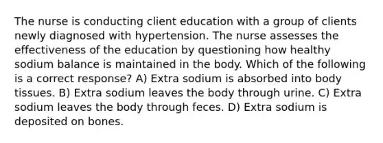 The nurse is conducting client education with a group of clients newly diagnosed with hypertension. The nurse assesses the effectiveness of the education by questioning how healthy sodium balance is maintained in the body. Which of the following is a correct response? A) Extra sodium is absorbed into body tissues. B) Extra sodium leaves the body through urine. C) Extra sodium leaves the body through feces. D) Extra sodium is deposited on bones.