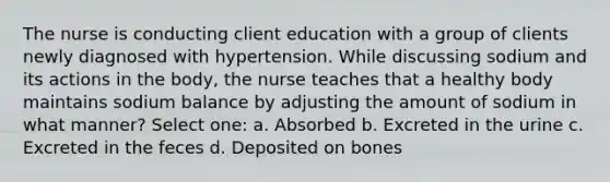 The nurse is conducting client education with a group of clients newly diagnosed with hypertension. While discussing sodium and its actions in the body, the nurse teaches that a healthy body maintains sodium balance by adjusting the amount of sodium in what manner? Select one: a. Absorbed b. Excreted in the urine c. Excreted in the feces d. Deposited on bones