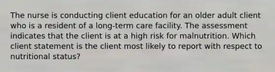 The nurse is conducting client education for an older adult client who is a resident of a long-term care facility. The assessment indicates that the client is at a high risk for malnutrition. Which client statement is the client most likely to report with respect to nutritional status?