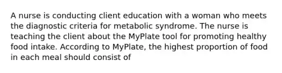 A nurse is conducting client education with a woman who meets the diagnostic criteria for metabolic syndrome. The nurse is teaching the client about the MyPlate tool for promoting healthy food intake. According to MyPlate, the highest proportion of food in each meal should consist of