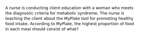 A nurse is conducting client education with a woman who meets the diagnostic criteria for metabolic syndrome. The nurse is teaching the client about the MyPlate tool for promoting healthy food intake. According to MyPlate, the highest proportion of food in each meal should consist of what?