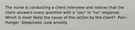 The nurse is conducting a client interview and notices that the client answers every question with a "yes" or "no" response. Which is most likely the cause of this action by the client? -Pain -Hunger -Sleepiness -Low anxiety