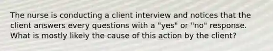 The nurse is conducting a client interview and notices that the client answers every questions with a "yes" or "no" response. What is mostly likely the cause of this action by the client?