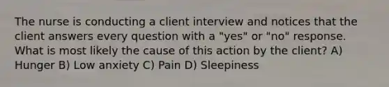 The nurse is conducting a client interview and notices that the client answers every question with a "yes" or "no" response. What is most likely the cause of this action by the client? A) Hunger B) Low anxiety C) Pain D) Sleepiness