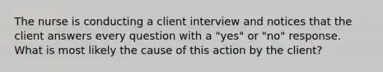 The nurse is conducting a client interview and notices that the client answers every question with a "yes" or "no" response. What is most likely the cause of this action by the client?