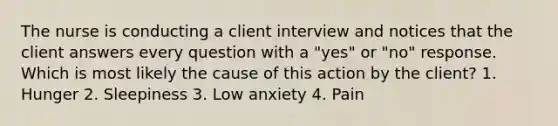 The nurse is conducting a client interview and notices that the client answers every question with a "yes" or "no" response. Which is most likely the cause of this action by the client? 1. Hunger 2. Sleepiness 3. Low anxiety 4. Pain