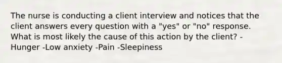 The nurse is conducting a client interview and notices that the client answers every question with a "yes" or "no" response. What is most likely the cause of this action by the client? -Hunger -Low anxiety -Pain -Sleepiness