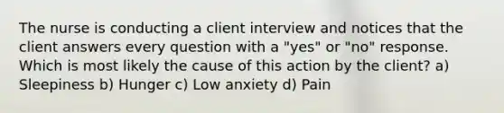 The nurse is conducting a client interview and notices that the client answers every question with a "yes" or "no" response. Which is most likely the cause of this action by the client? a) Sleepiness b) Hunger c) Low anxiety d) Pain