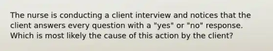 The nurse is conducting a client interview and notices that the client answers every question with a "yes" or "no" response. Which is most likely the cause of this action by the client?