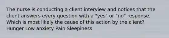 The nurse is conducting a client interview and notices that the client answers every question with a "yes" or "no" response. Which is most likely the cause of this action by the client? Hunger Low anxiety Pain Sleepiness