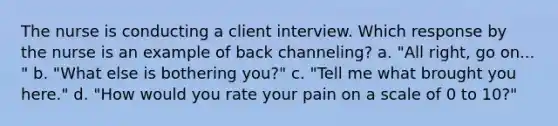 The nurse is conducting a client interview. Which response by the nurse is an example of back channeling? a. "All right, go on... " b. "What else is bothering you?" c. "Tell me what brought you here." d. "How would you rate your pain on a scale of 0 to 10?"